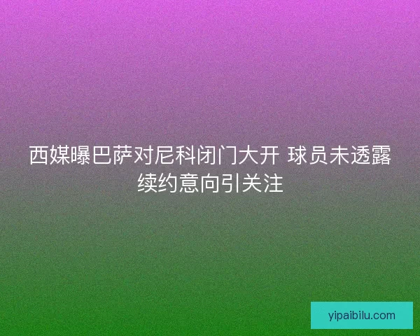 西媒曝巴萨对尼科闭门大开 球员未透露续约意向引关注
