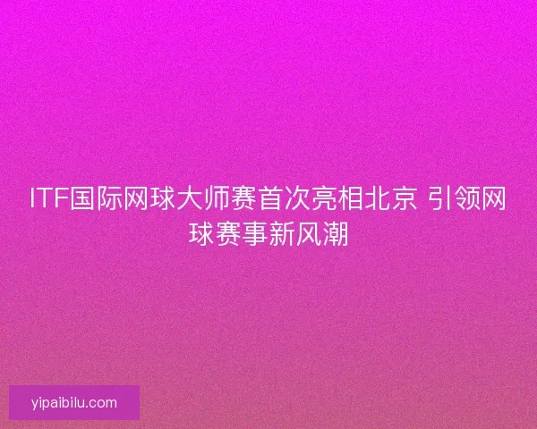 ITF国际网球大师赛首次亮相北京 引领网球赛事新风潮