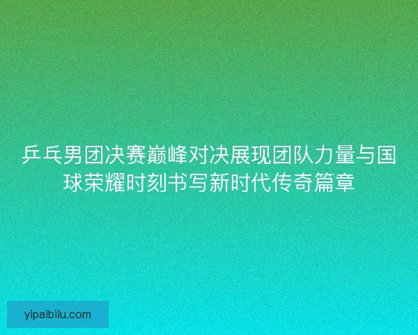 乒乓男团决赛巅峰对决展现团队力量与国球荣耀时刻书写新时代传奇篇章