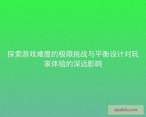 探索游戏难度的极限挑战与平衡设计对玩家体验的深远影响