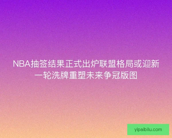 NBA抽签结果正式出炉联盟格局或迎新一轮洗牌重塑未来争冠版图