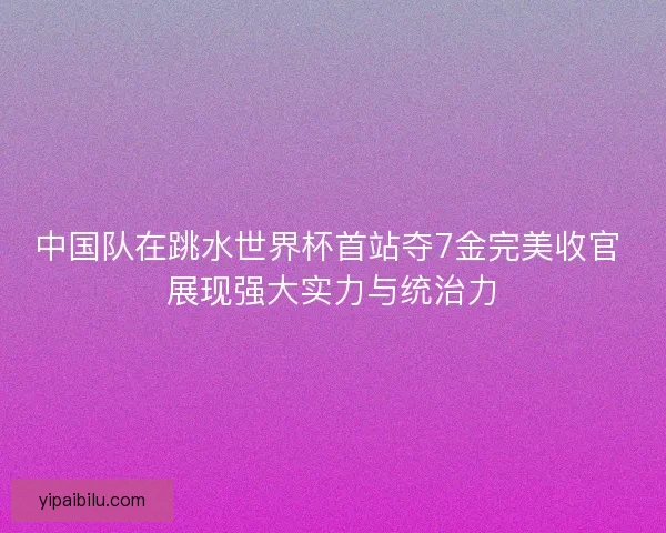 中国队在跳水世界杯首站夺7金完美收官 展现强大实力与统治力
