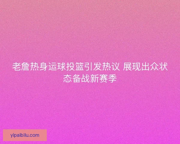老詹热身运球投篮引发热议 展现出众状态备战新赛季 老詹热身运球投篮引发热议 展现出众状态备战新赛季