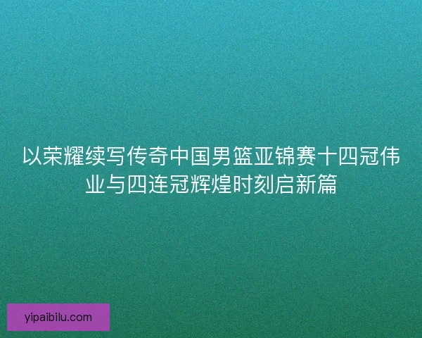 以荣耀续写传奇中国男篮亚锦赛十四冠伟业与四连冠辉煌时刻启新篇 以荣耀续写传奇中国男篮亚锦赛十四冠伟业与四连冠辉煌时刻启新篇