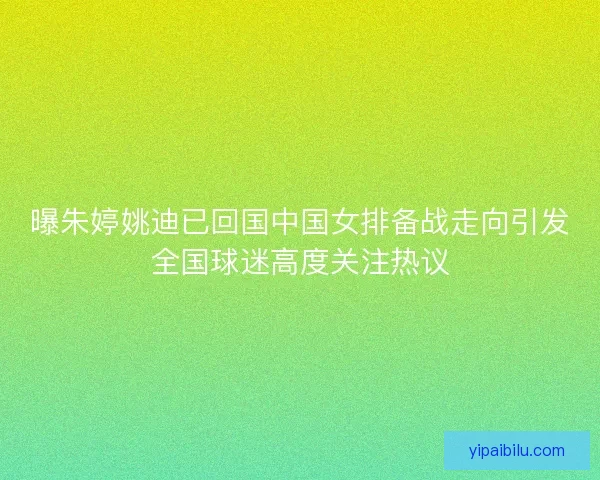 曝朱婷姚迪已回国中国女排备战走向引发全国球迷高度关注热议