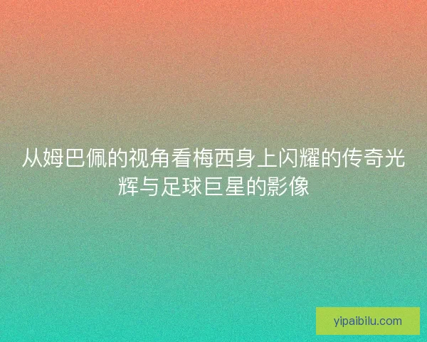 从姆巴佩的视角看梅西身上闪耀的传奇光辉与足球巨星的影像