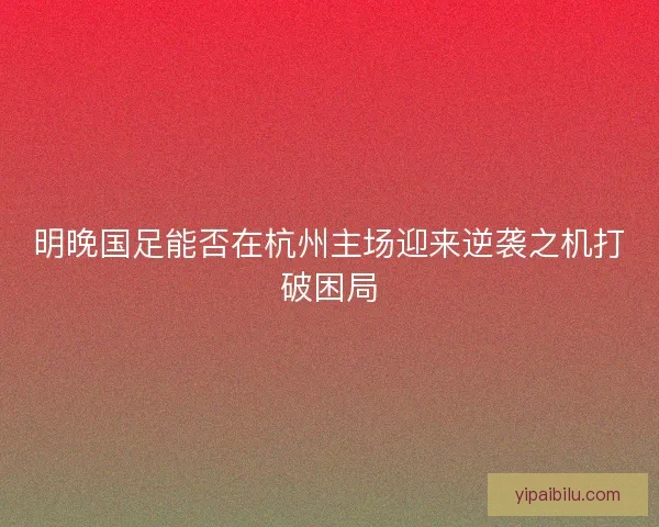 明晚国足能否在杭州主场迎来逆袭之机打破困局
