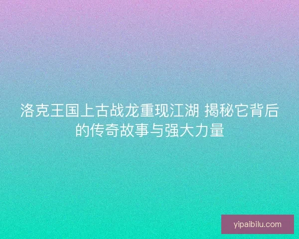 洛克王国上古战龙重现江湖 揭秘它背后的传奇故事与强大力量