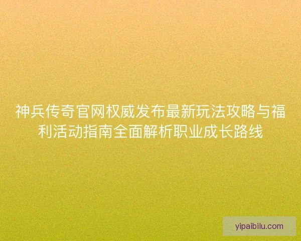 神兵传奇官网权威发布最新玩法攻略与福利活动指南全面解析职业成长路线