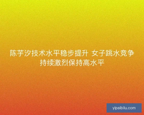 陈芋汐技术水平稳步提升 女子跳水竞争持续激烈保持高水平