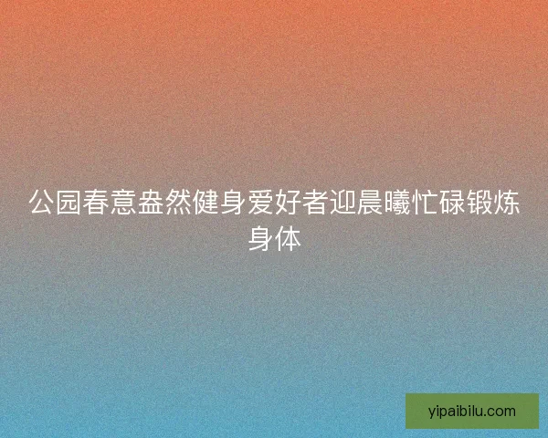 公园春意盎然健身爱好者迎晨曦忙碌锻炼身体 公园春意盎然健身爱好者迎晨曦忙碌锻炼身体