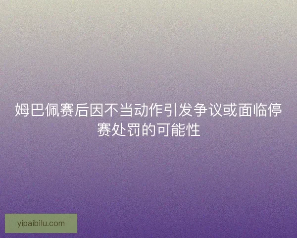 姆巴佩赛后因不当动作引发争议或面临停赛处罚的可能性