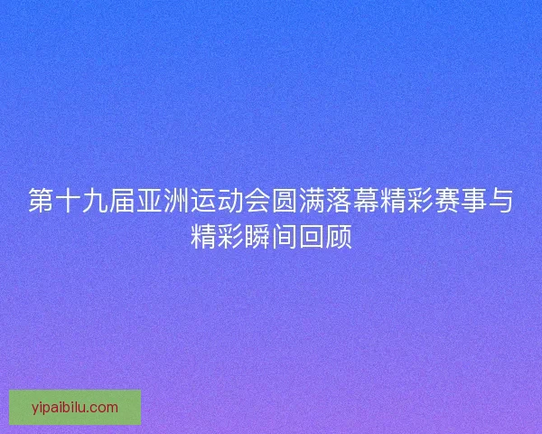 第十九届亚洲运动会圆满落幕精彩赛事与精彩瞬间回顾 第十九届亚洲运动会圆满落幕精彩赛事与精彩瞬间回顾