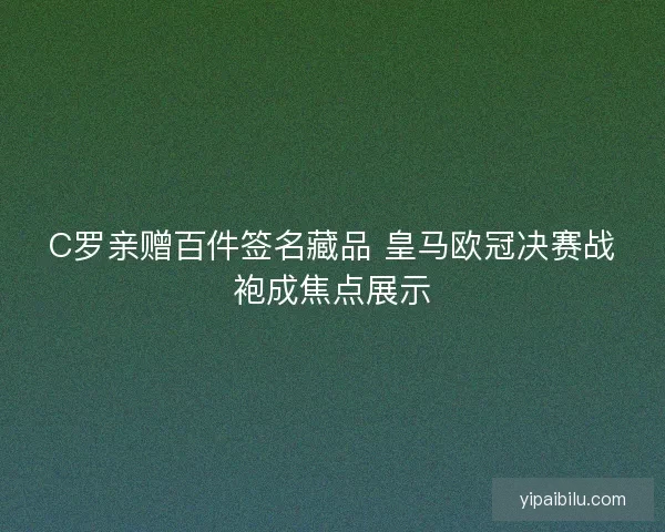C罗亲赠百件签名藏品 皇马欧冠决赛战袍成焦点展示 C罗亲赠百件签名藏品 皇马欧冠决赛战袍成焦点展示