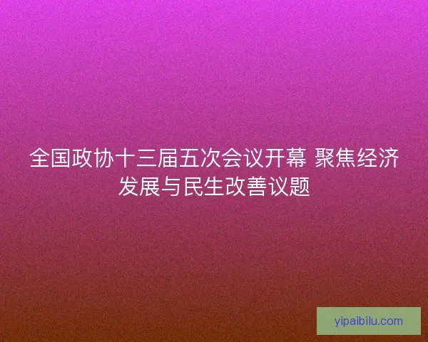 全国政协十三届五次会议开幕 聚焦经济发展与民生改善议题