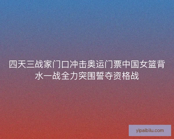 四天三战家门口冲击奥运门票中国女篮背水一战全力突围誓夺资格战 四天三战家门口冲击奥运门票中国女篮背水一战全力突围誓夺资格战