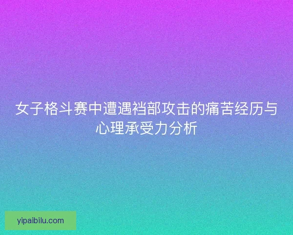 女子格斗赛中遭遇裆部攻击的痛苦经历与心理承受力分析 女子格斗赛中遭遇裆部攻击的痛苦经历与心理承受力分析