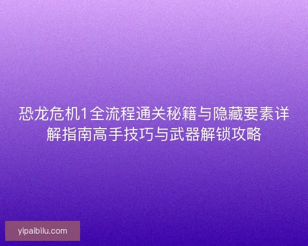 恐龙危机1全流程通关秘籍与隐藏要素详解指南高手技巧与武器解锁攻略