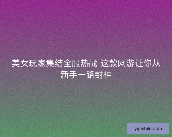 美女玩家集结全服热战 这款网游让你从新手一路封神