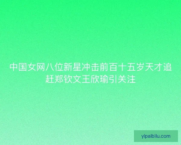 中国女网八位新星冲击前百十五岁天才追赶郑钦文王欣瑜引关注