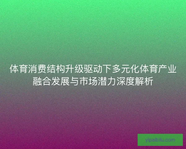 体育消费结构升级驱动下多元化体育产业融合发展与市场潜力深度解析
