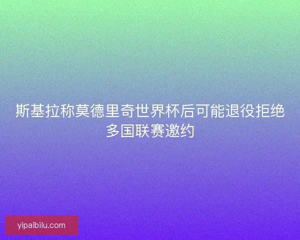 斯基拉称莫德里奇世界杯后可能退役拒绝多国联赛邀约