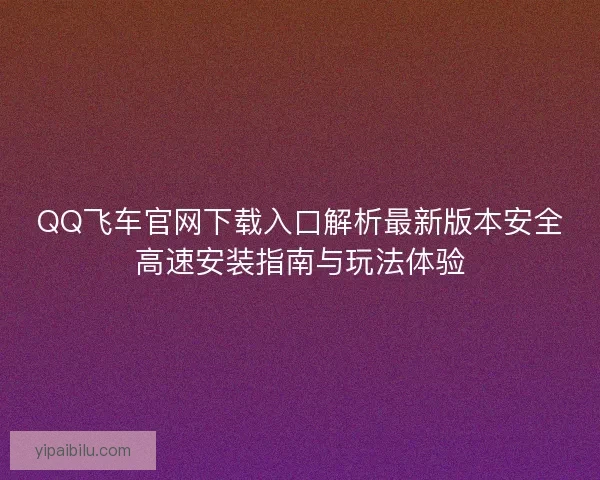 QQ飞车官网下载入口解析最新版本安全高速安装指南与玩法体验 QQ飞车官网下载入口解析最新版本安全高速安装指南与玩法体验