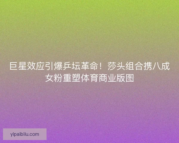 巨星效应引爆乒坛革命！莎头组合携八成女粉重塑体育商业版图