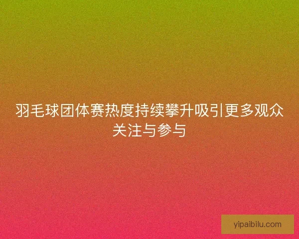 羽毛球团体赛热度持续攀升吸引更多观众关注与参与