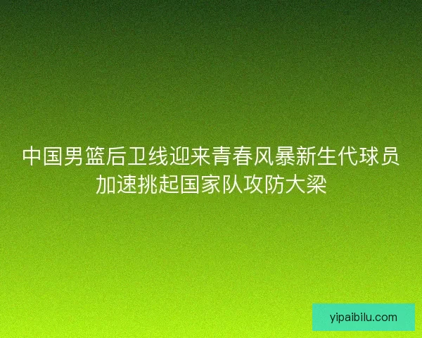 中国男篮后卫线迎来青春风暴新生代球员加速挑起国家队攻防大梁 中国男篮后卫线迎来青春风暴新生代球员加速挑起国家队攻防大梁