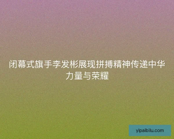 闭幕式旗手李发彬展现拼搏精神传递中华力量与荣耀 闭幕式旗手李发彬展现拼搏精神传递中华力量与荣耀