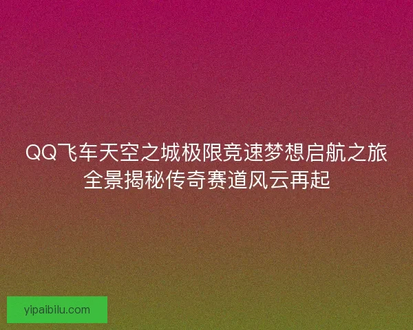 QQ飞车天空之城极限竞速梦想启航之旅全景揭秘传奇赛道风云再起 QQ飞车天空之城极限竞速梦想启航之旅全景揭秘传奇赛道风云再起