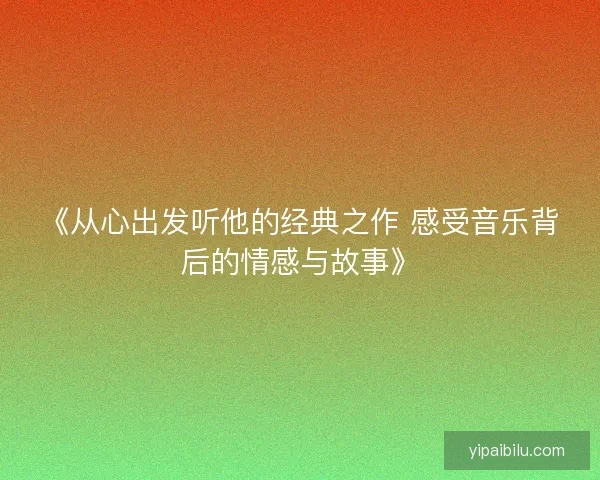 《从心出发听他的经典之作 感受音乐背后的情感与故事》 《从心出发听他的经典之作 感受音乐背后的情感与故事》