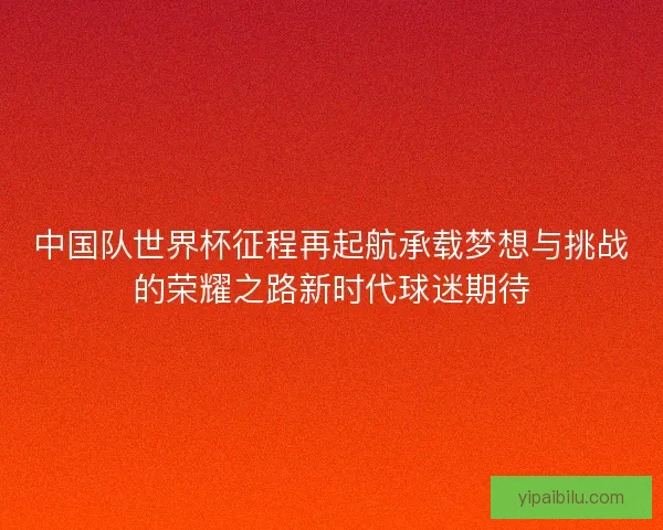 中国队世界杯征程再起航承载梦想与挑战的荣耀之路新时代球迷期待